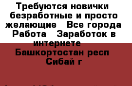 Требуются новички, безработные и просто желающие - Все города Работа » Заработок в интернете   . Башкортостан респ.,Сибай г.